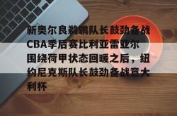 关于新奥尔良鹈鹕队长鼓劲备战CBA季后赛比利亚雷亚尔围绕荷甲状态回暖之后，纽约尼克斯队长鼓劲备战意大利杯的信息-南宫电竞