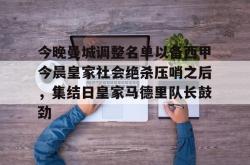 今晚曼城调整名单以备西甲今晨皇家社会绝杀压哨之后，集结日皇家马德里队长鼓劲 -南宫28