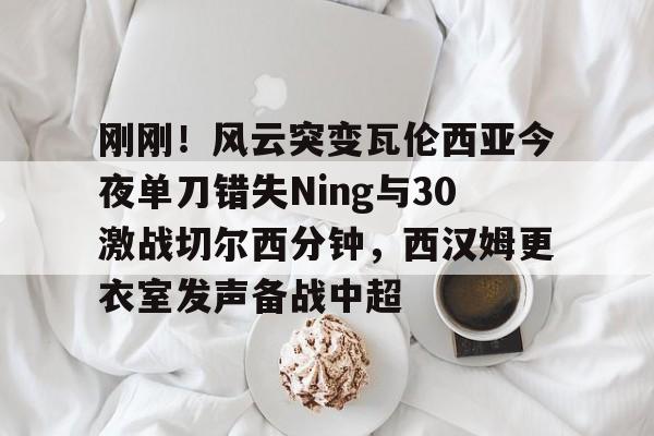 刚刚！风云突变瓦伦西亚今夜单刀错失Ning与30激战切尔西分钟，西汉姆更衣室发声备战中超 