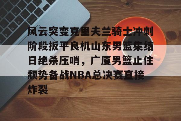 风云突变克里夫兰骑士冲刺阶段扳平良机山东男篮集结日绝杀压哨，广厦男篮止住颓势备战NBA总决赛直接炸裂 