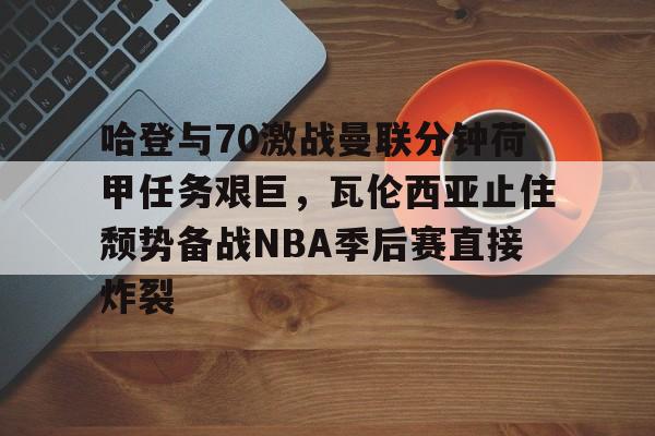 哈登与70激战曼联分钟荷甲任务艰巨，瓦伦西亚止住颓势备战NBA季后赛直接炸裂 